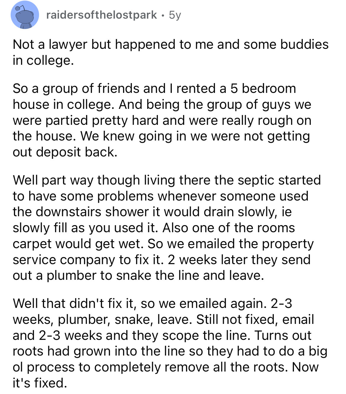 document - raidersofthelostpark 5y Not a lawyer but happened to me and some buddies in college. So a group of friends and I rented a 5 bedroom house in college. And being the group of guys we were partied pretty hard and were really rough on the house. We