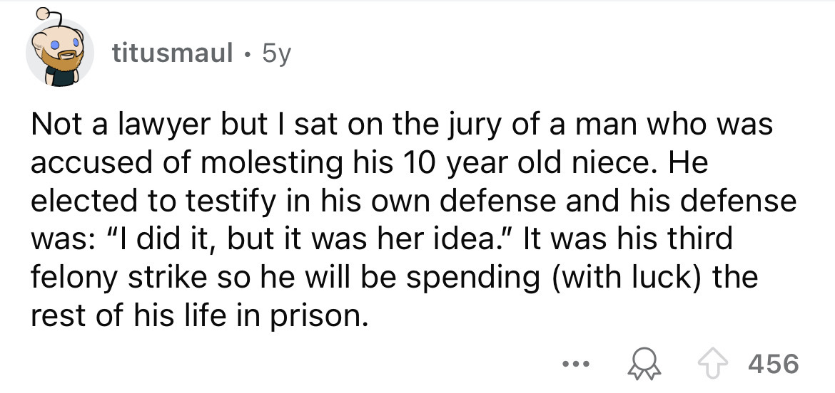 number - titusmaul 5y . Not a lawyer but I sat on the jury of a man who was accused of molesting his 10 year old niece. He elected to testify in his own defense and his defense was "I did it, but it was her idea." It was his third felony strike so he will