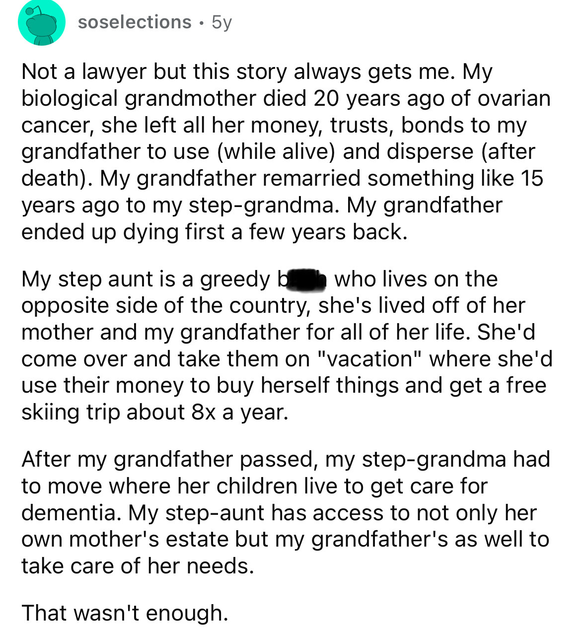 document - soselections 5y . Not a lawyer but this story always gets me. My biological grandmother died 20 years ago of ovarian cancer, she left all her money, trusts, bonds to my grandfather to use while alive and disperse after death. My grandfather rem