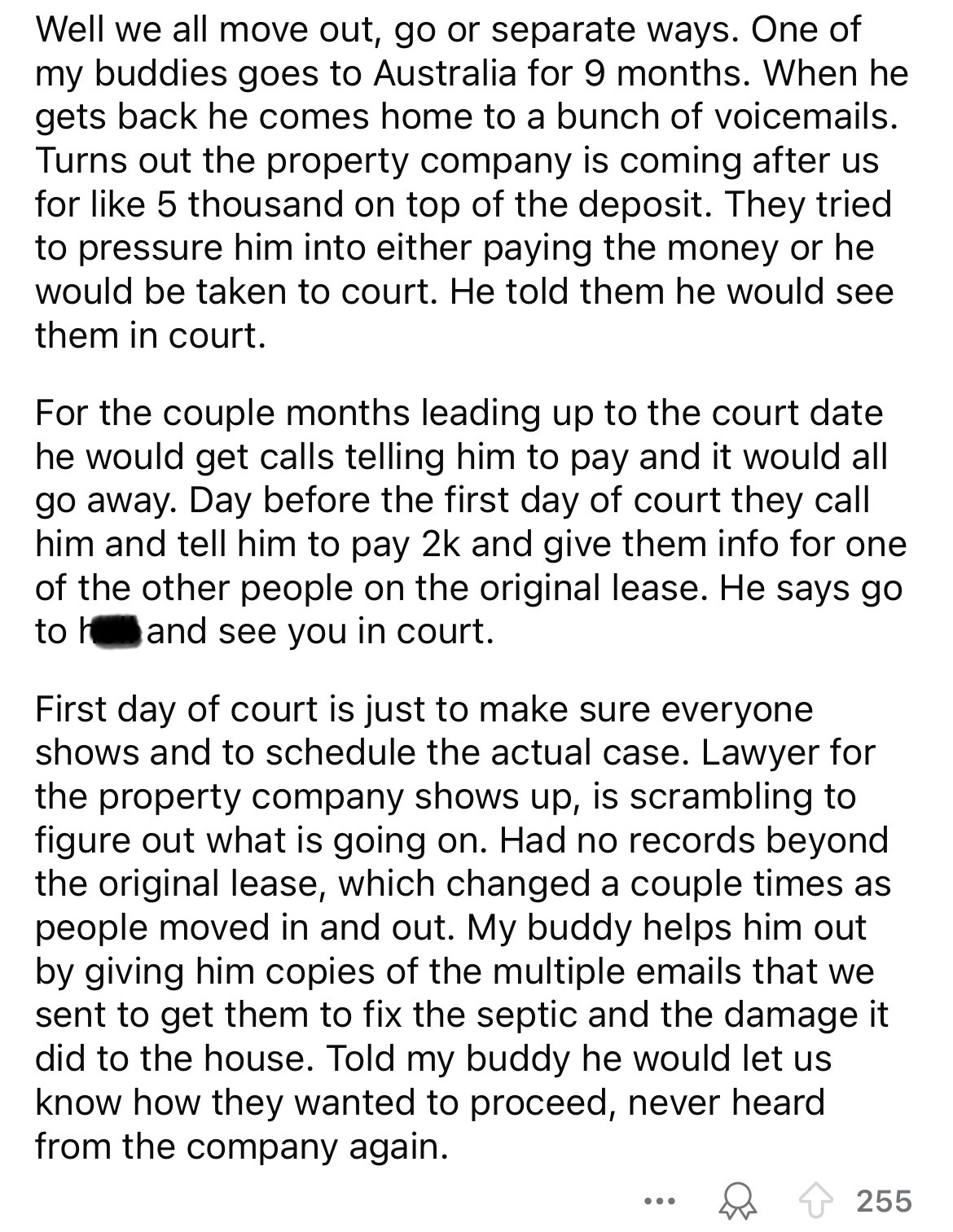 document - Well we all move out, go or separate ways. One of my buddies goes to Australia for 9 months. When he gets back he comes home to a bunch of voicemails. Turns out the property company is coming after us for 5 thousand on top of the deposit. They 