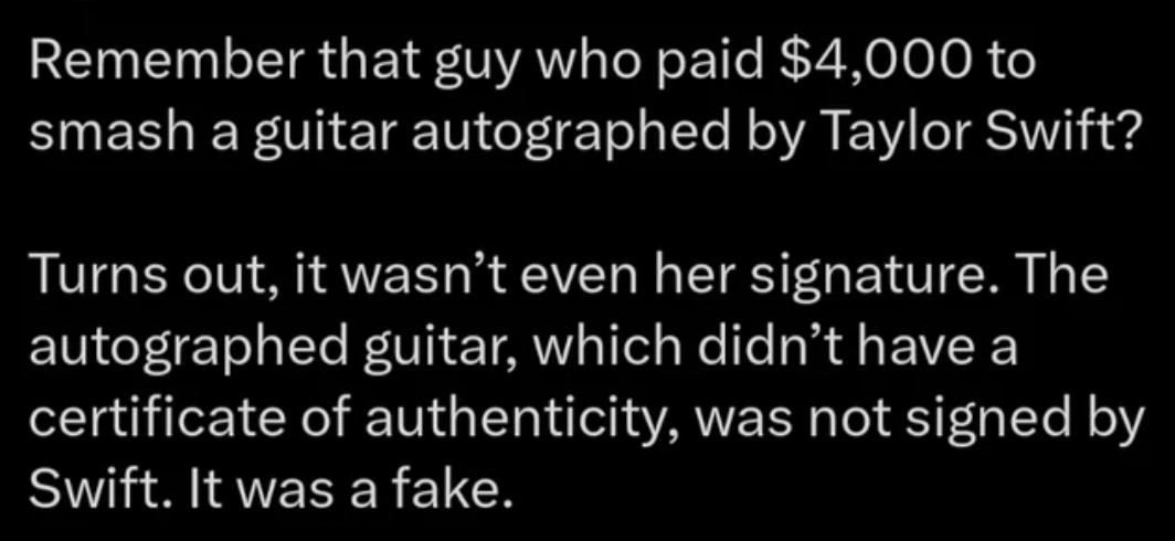 number - Remember that guy who paid $4,000 to smash a guitar autographed by Taylor Swift? Turns out, it wasn't even her signature. The autographed guitar, which didn't have a certificate of authenticity, was not signed by Swift. It was a fake.