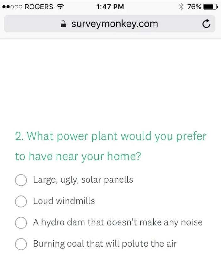 screenshot - 000 Rogers surveymonkey.com 76% 2. What power plant would you prefer to have near your home? Large, ugly, solar panells Loud windmills A hydro dam that doesn't make any noise Burning coal that will polute the air