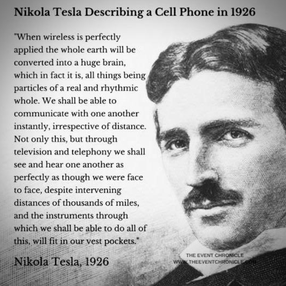 nikola tesla cell phone prediction - Nikola Tesla Describing a Cell Phone in 1926 "When wireless is perfectly applied the whole earth will be converted into a huge brain, which in fact it is, all things being particles of a real and rhythmic whole. We sha