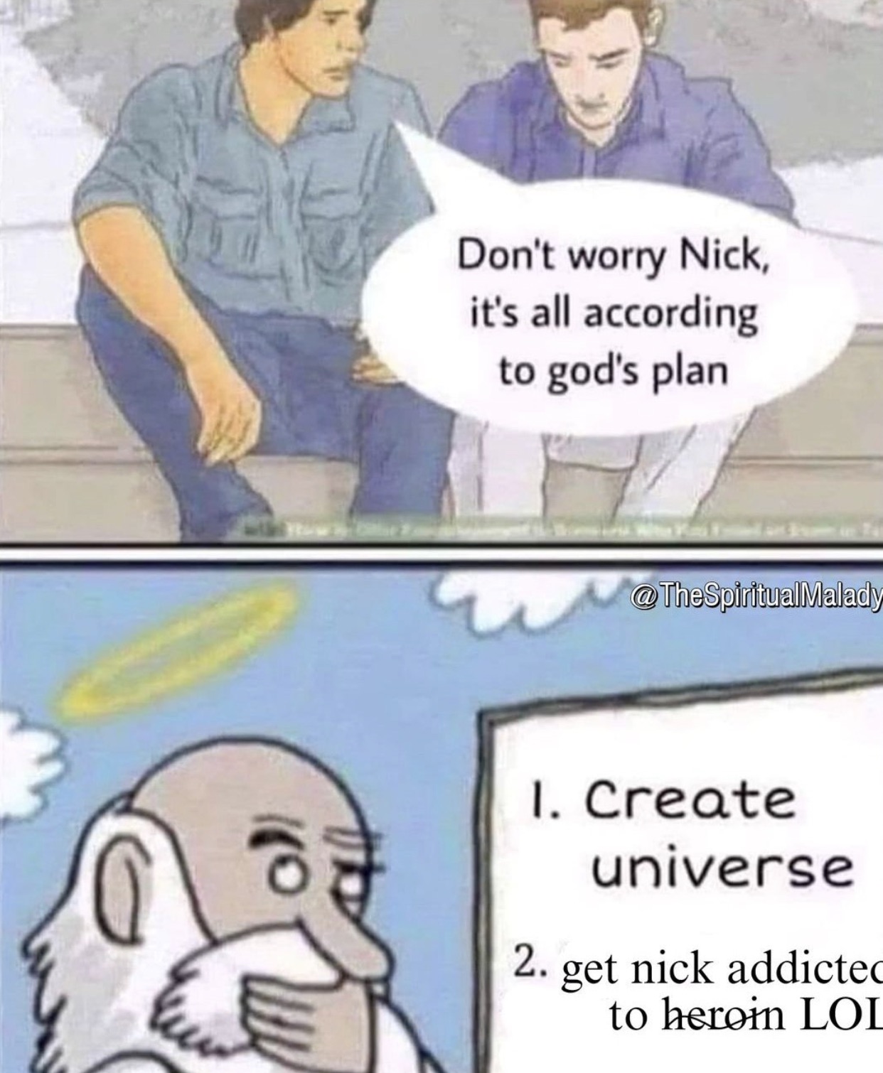 dont worry its all gods plan - Don't worry Nick, it's all according to god's plan 110 1. Create universe 2. get nick addicted to heroin Loi