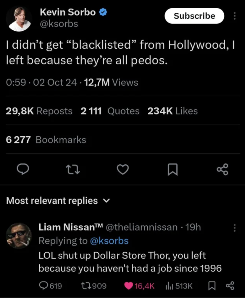 screenshot - Kevin Sorbo Subscribe I didn't get "blacklisted" from Hollywood, I left because they're all pedos. .02 Oct 24.12,7M Views Reposts 2111 Quotes 6277 Bookmarks 27 Most relevant replies Liam Nissan 19h Lol shut up Dollar Store Thor, you left beca