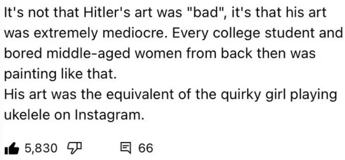 number - It's not that Hitler's art was "bad", it's that his art was extremely mediocre. Every college student and bored middleaged women from back then was painting that. His art was the equivalent of the quirky girl playing ukelele on Instagram. 5,830 6