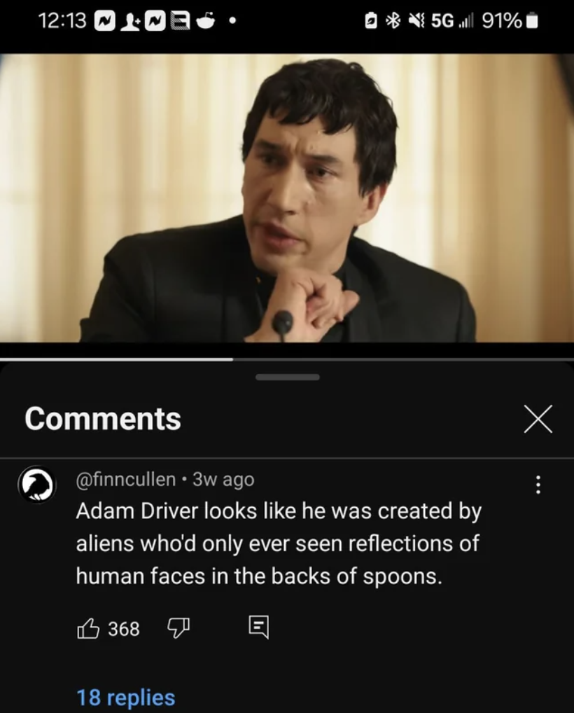 adam driver megalopolis - 5691% 3w ago Adam Driver looks he was created by aliens who'd only ever seen reflections of human faces in the backs of spoons. 368 18 replies E