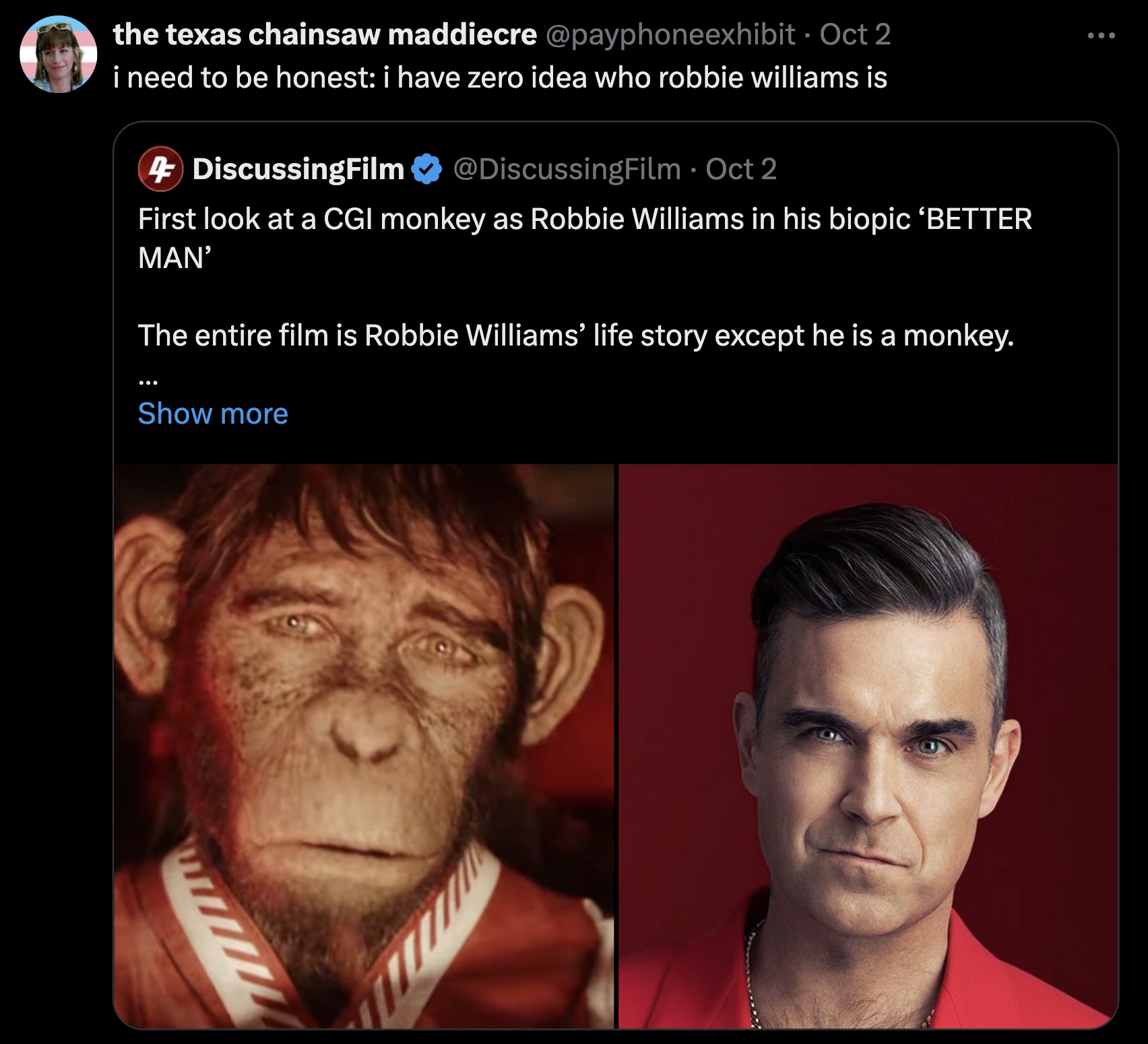 Robbie Williams - the texas chainsaw maddiecre Oct 2 i need to be honest i have zero idea who robbie williams is 4 DiscussingFilm Oct 2 First look at a Cgi monkey as Robbie Williams in his biopic Better Man' The entire film is Robbie Williams' life story 