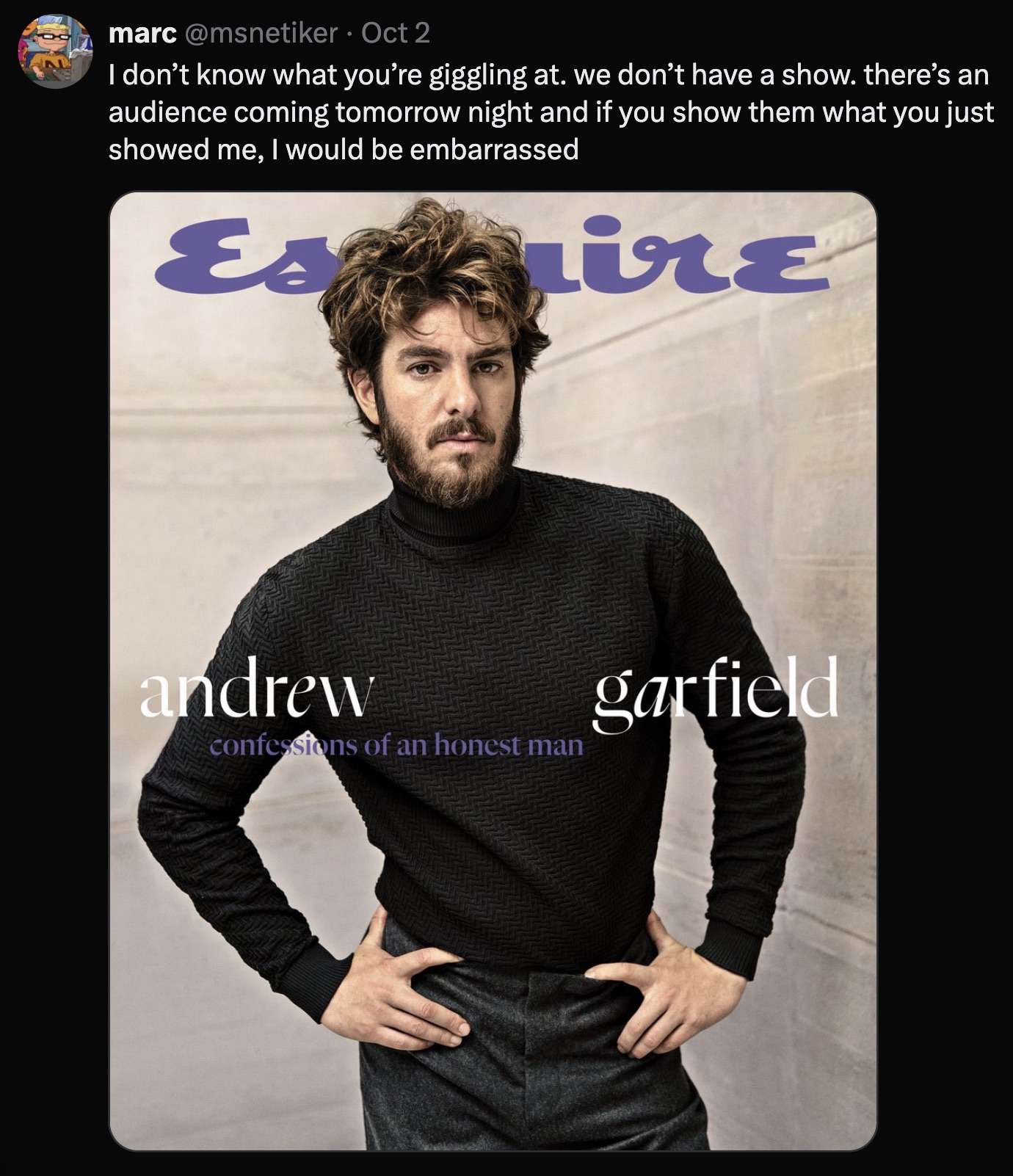 Andrew Garfield - marc Oct 2 I don't know what you're giggling at. we don't have a show. there's an audience coming tomorrow night and if you show them what you just showed me, I would be embarrassed Esmire andrew confessions of an honest man garfield