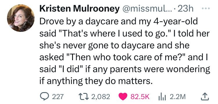 number - Kristen Mulrooney .... 23h Drove by a daycare and my 4yearold said "That's where I used to go." I told her she's never gone to daycare and she asked "Then who took care of me?" and I said "I did" if any parents were wondering if anything they do 