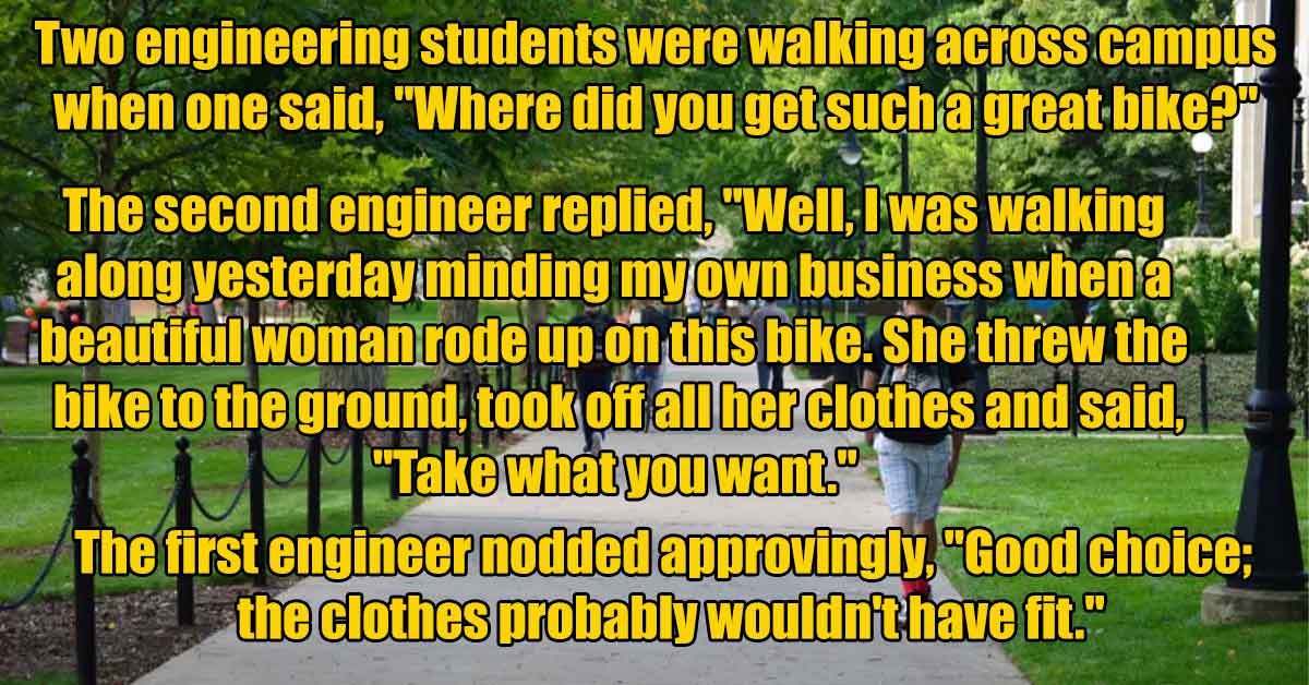 grass - Two engineering students were walking across campus when one said, "Where did you get such a great bike?" The second engineer replied, "Well, I was walking along yesterday minding my own business whena beautiful woman rode up on this bike. She thr