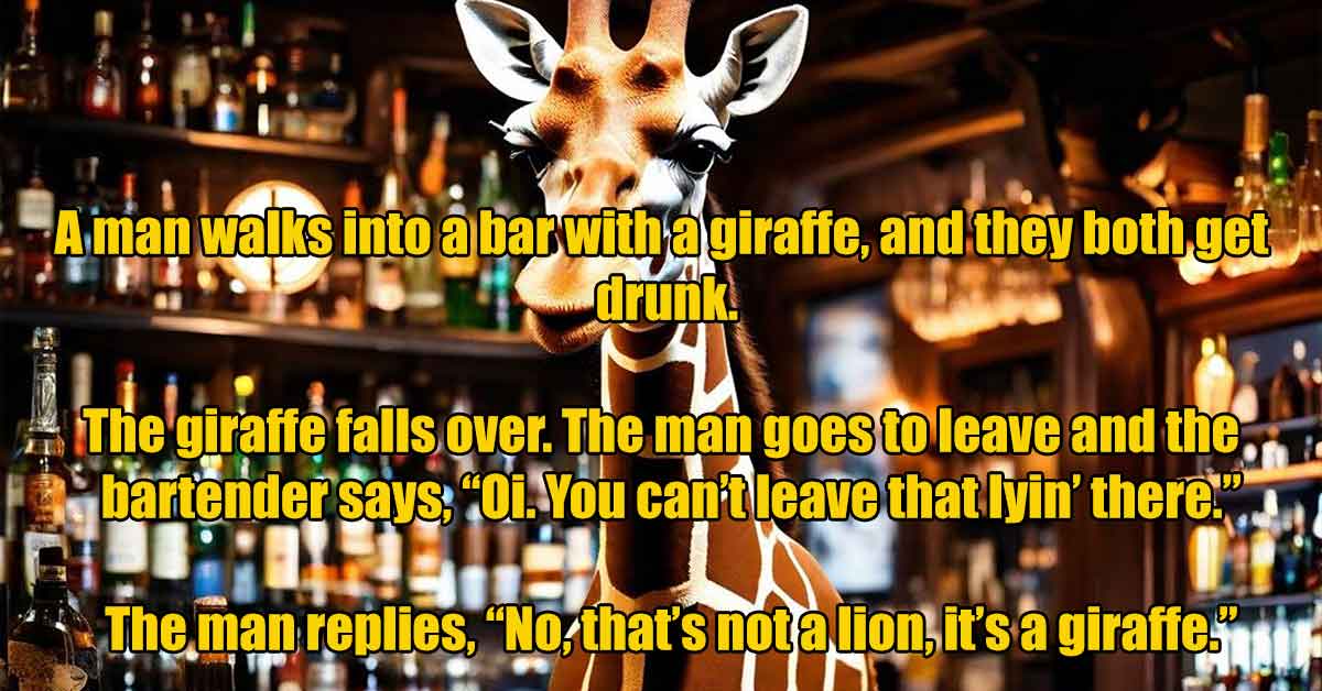 reindeer - A man walks into a barwith a giraffe, and they both get drunk. The giraffe falls over. The man goes to leave and the bartender says, "Oi. You can't leave that lyin' there." The man replies, "No, that's not a lion, it's a giraffe.