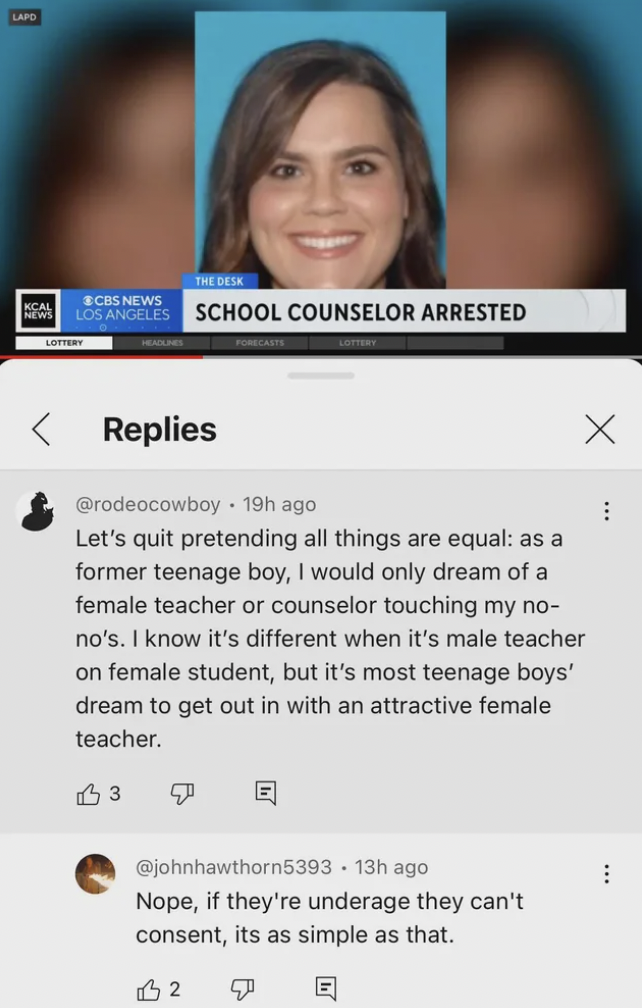 screenshot - Lapo Cbs News Los Angeles School Counselor Arrested Replies 19h ago Let's quit pretending all things are equal as a former teenage boy, I would only dream of a female teacher or counselor touching my no no's. I know it's different when it's m