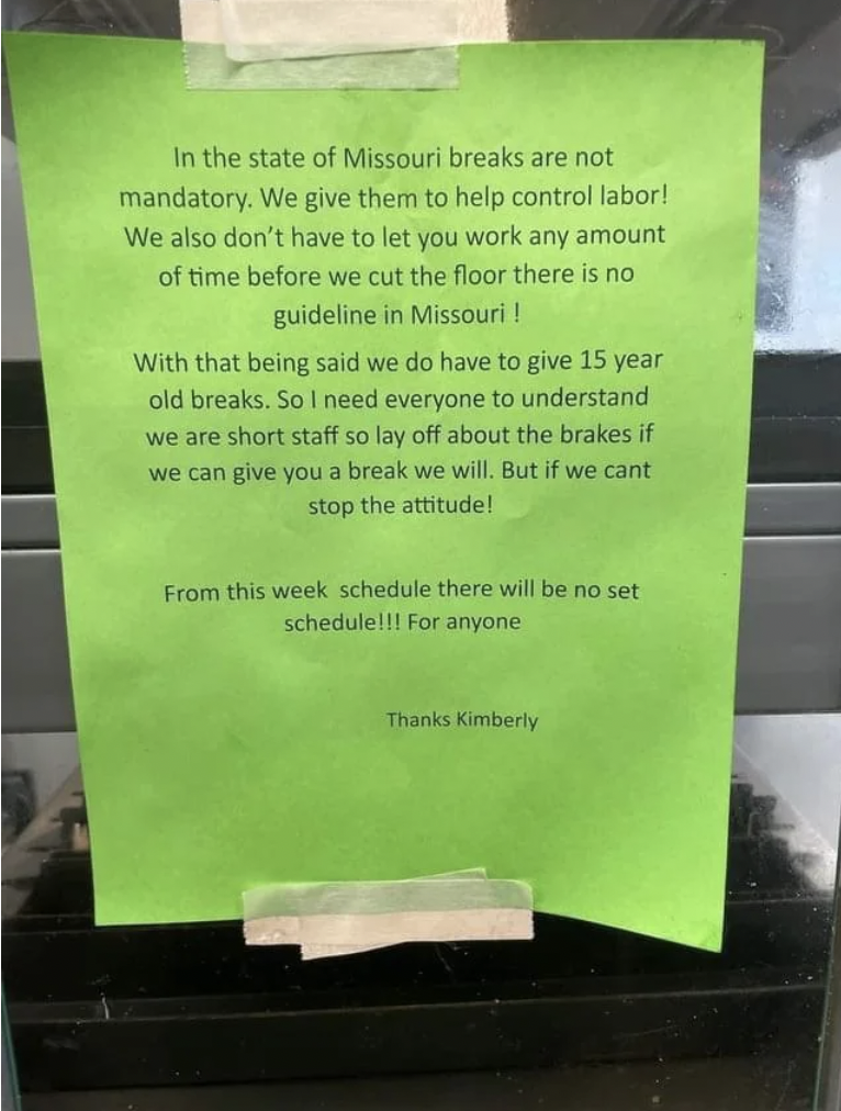 signage - In the state of Missouri breaks are not mandatory. We give them to help control labor! We also don't have to let you work any amount of time before we cut the floor there is no guideline in Missouri ! With that being said we do have to give 15 y