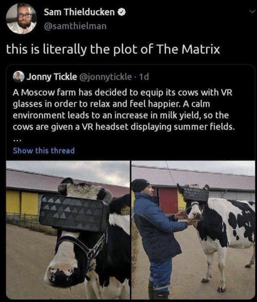 Sam Thielducken this is literally the plot of The Matrix Jonny Tickle . 1d A Moscow farm has decided to equip its cows with Vr glasses in order to relax and feel happier. A calm environment leads to an increase in milk yield, so the cows are given a Vr…