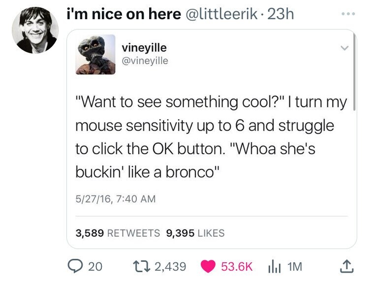 screenshot - i'm nice on here 23h vineyille "Want to see something cool?" I turn my mouse sensitivity up to 6 and struggle to click the Ok button. "Whoa she's buckin' a bronco" 52716, 3,589 9,395 20 2,439 1M