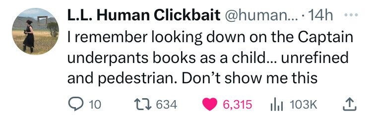 number - L.L. Human Clickbait .... 14h I remember looking down on the Captain underpants books as a child... unrefined and pedestrian. Don't show me this 10 1634 6,