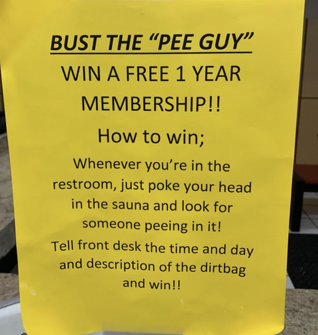 signage - Bust The "Pee Guy" Win A Free 1 Year Membership!! How to win; Whenever you're in the restroom, just poke your head in the sauna and look for someone peeing in it! Tell front desk the time and day and description of the dirtbag and win!!