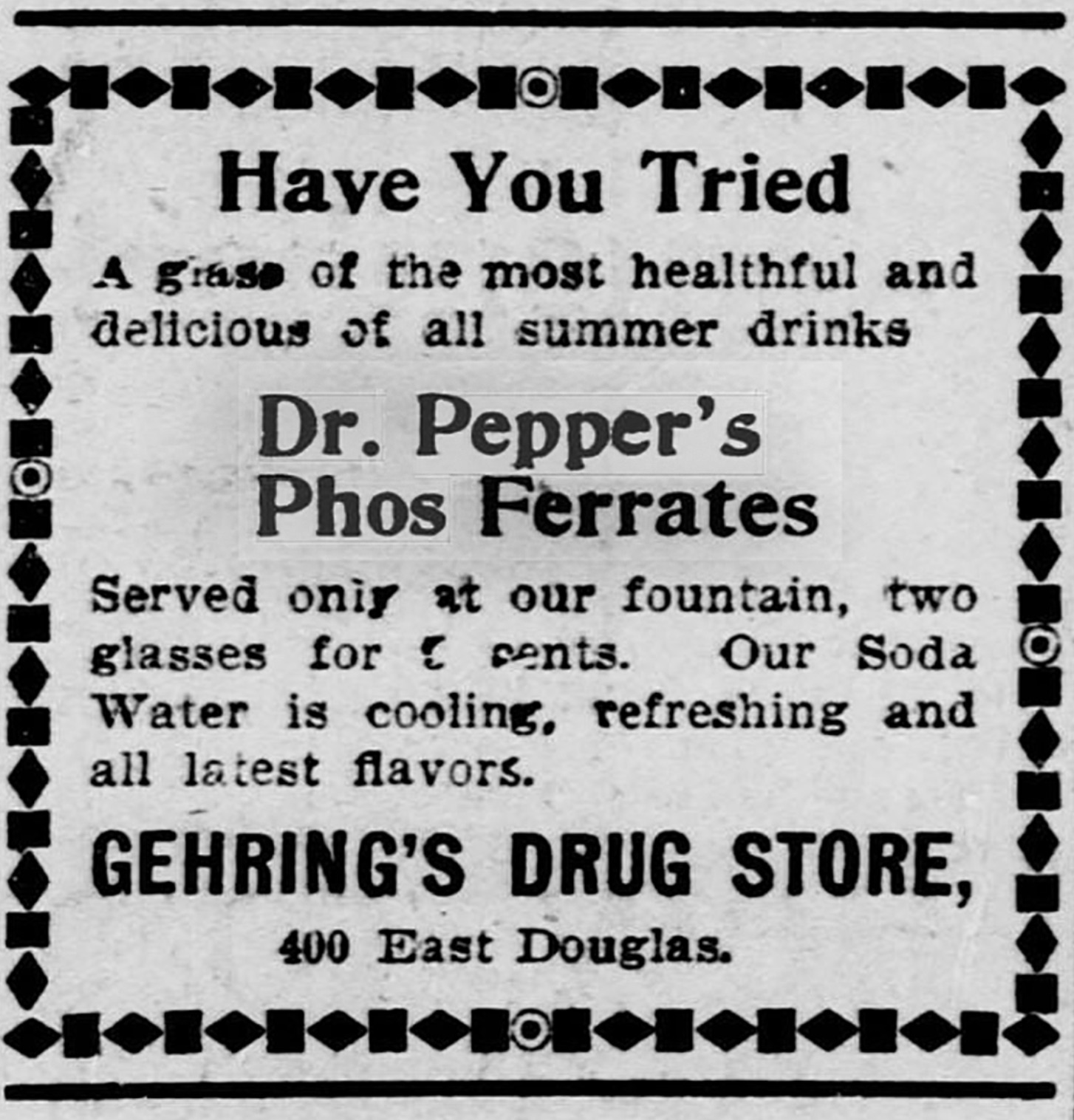 number - Have You Tried A grase of the most healthful and delicious of all summer drinks Dr. Pepper's Phos Ferrates Served only at our fountain, two glasses for cents. Our Soda Water is cooling, refreshing and all latest flavors. Gehring'S Drug Store, 400