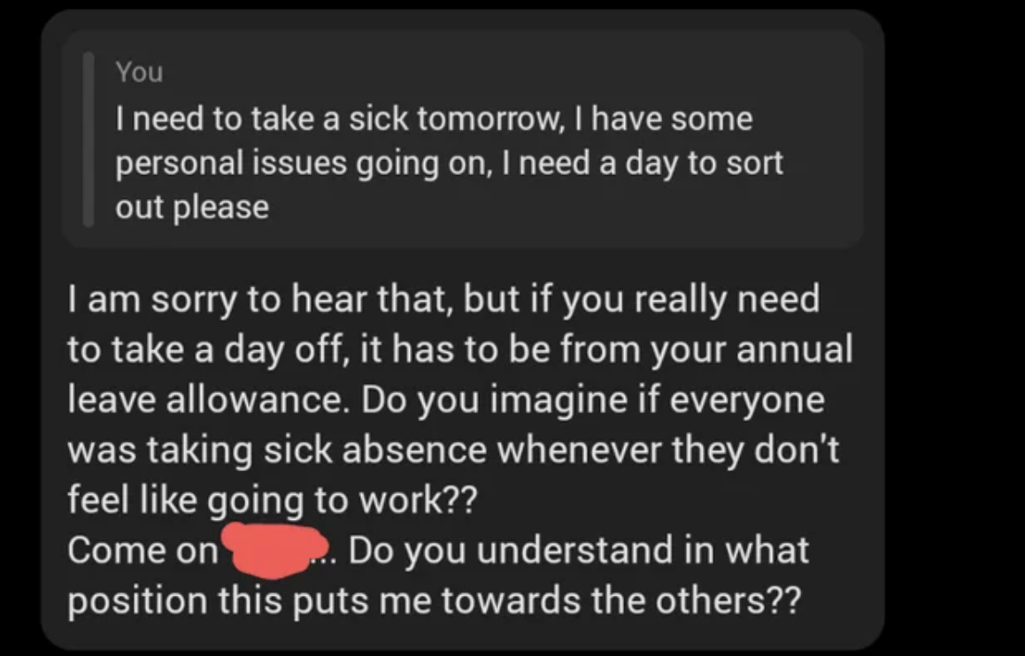 screenshot - You I need to take a sick tomorrow, I have some personal issues going on, I need a day to sort out please I am sorry to hear that, but if you really need to take a day off, it has to be from your annual leave allowance. Do you imagine if ever