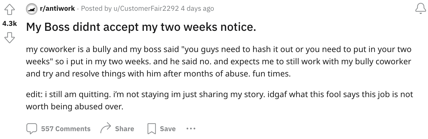 number - rantiwork Posted by uCustomerFair2292 4 days ago My Boss didnt accept my two weeks notice. my coworker is a bully and my boss said "you guys need to hash it out or you need to put in your two weeks" so i put in my two weeks. and he said no. and e