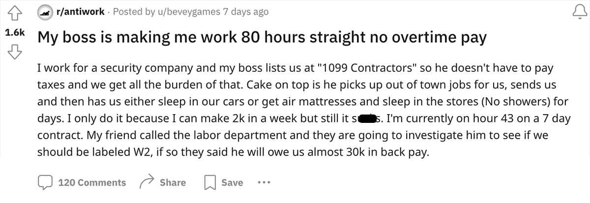 document - rantiwork Posted by ubeveygames 7 days ago My boss is making me work 80 hours straight no overtime pay I work for a security company and my boss lists us at "1099 Contractors" so he doesn't have to pay taxes and we get all the burden of that. C