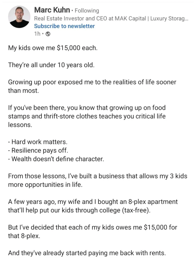 document - Marc Kuhn ing Real Estate Investor and Ceo at Mak Capital | Luxury Storag... Subscribe to newsletter 1h My kids owe me $15,000 each. They're all under 10 years old. Growing up poor exposed me to the realities of life sooner than most. If you've