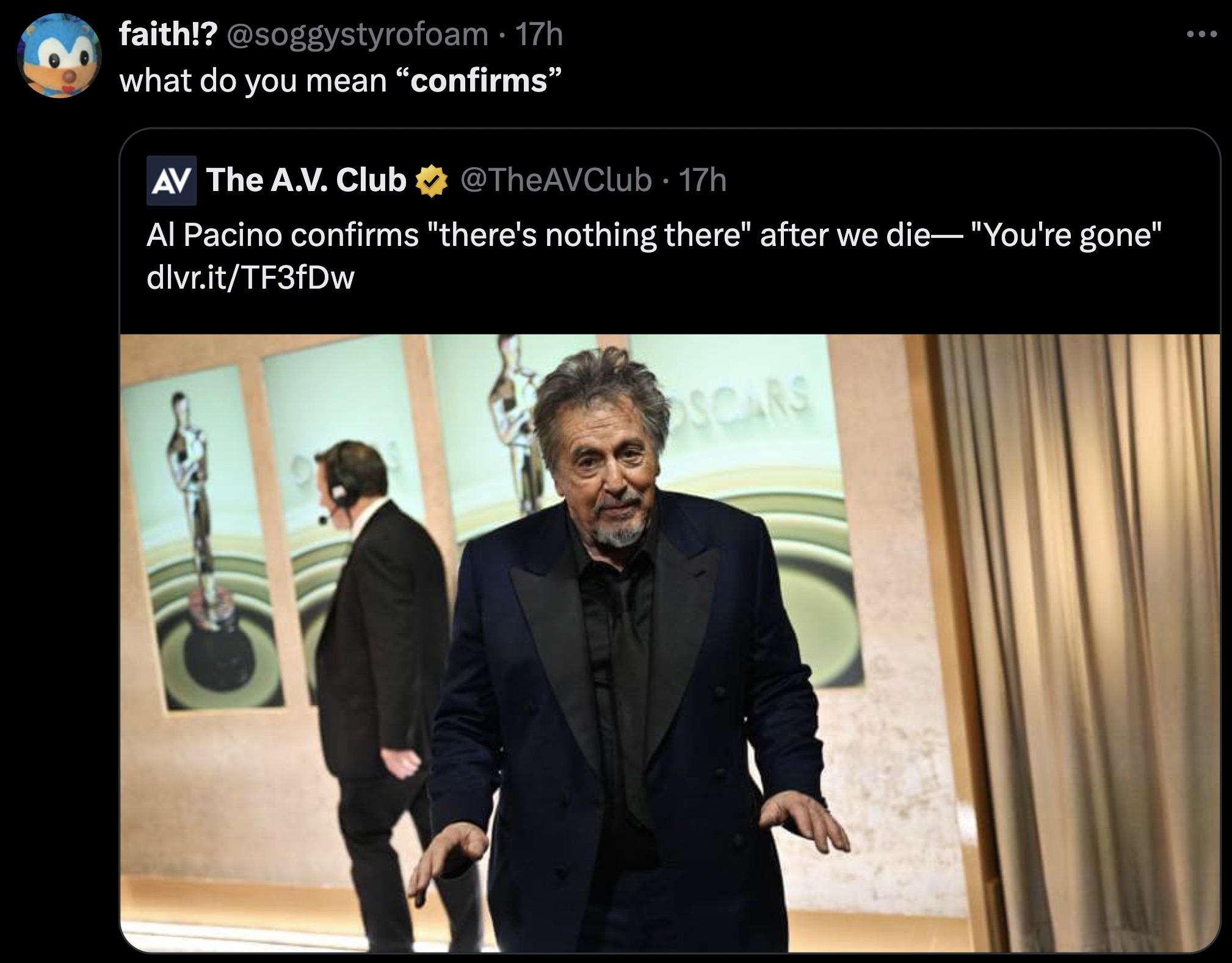 Al Pacino - faith!? 17h . what do you mean "confirms" Av The A.V. Club 17h . Al Pacino confirms "there's nothing there" after we die "You're gone" dlvr.itTF3fDw Oscars