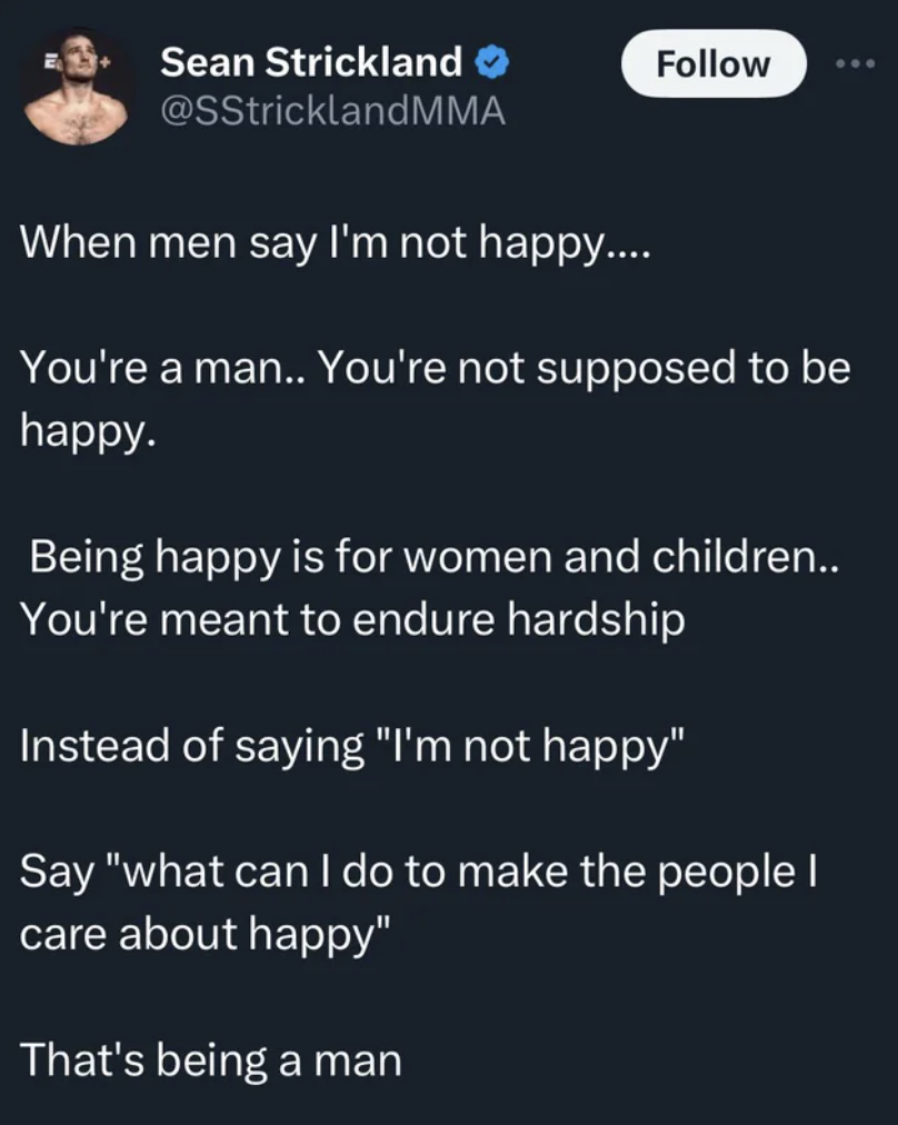 screenshot - Sean Strickland When men say I'm not happy.... You're a man.. You're not supposed to be happy. Being happy is for women and children.. You're meant to endure hardship Instead of saying "I'm not happy" Say "what can I do to make the people I c