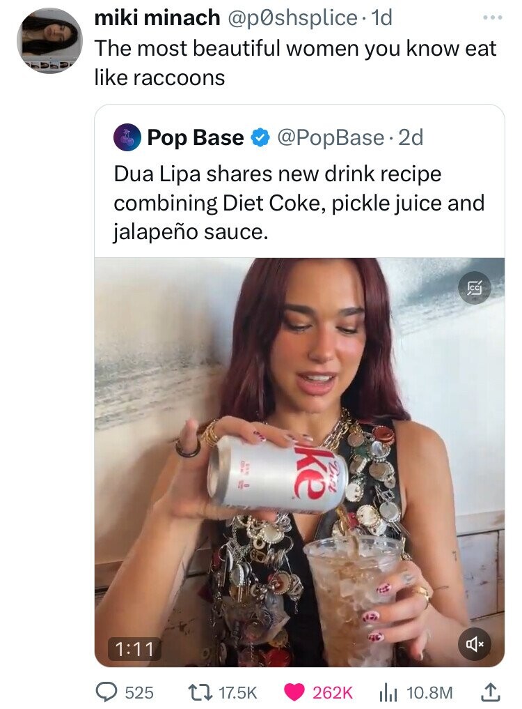 screenshot - miki minach . 1d The most beautiful women you know eat raccoons Pop Base . 2d Dua Lipa new drink recipe combining Diet Coke, pickle juice and jalapeo sauce. 4 k fect 525 ili 10.8M Icc L