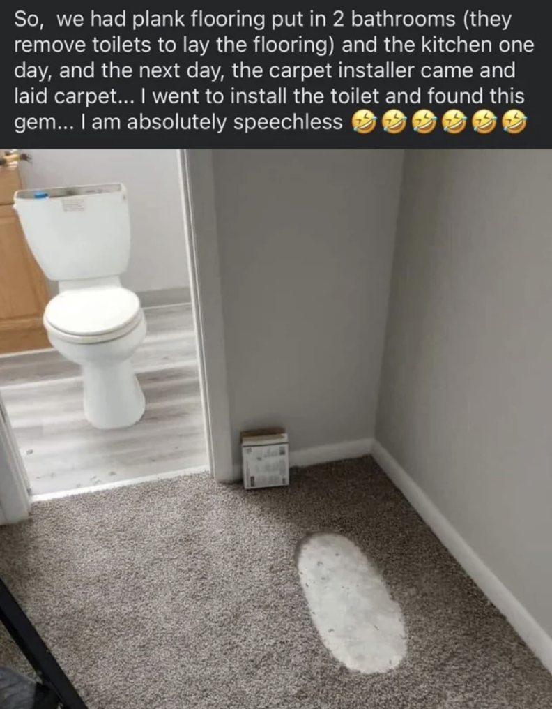 floor - So, we had plank flooring put in 2 bathrooms they remove toilets to lay the flooring and the kitchen one day, and the next day, the carpet installer came and laid carpet... I went to install the toilet and found this gem... I am absolutely speechl