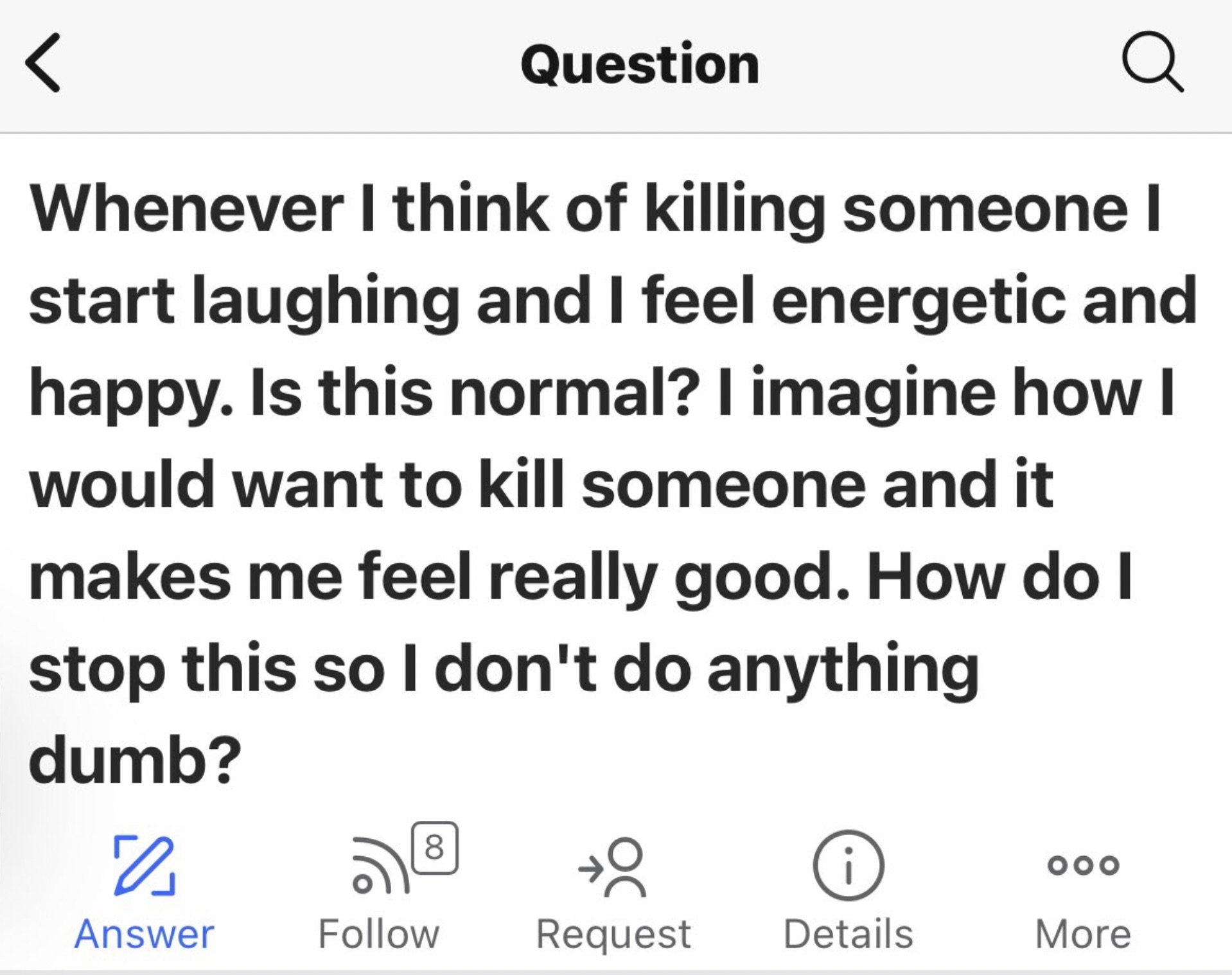 number - Question Whenever I think of killing someone I start laughing and I feel energetic and happy. Is this normal? I imagine how I would want to kill someone and it makes me feel really good. How do I stop this so I don't do anything dumb? 0 Answer 00