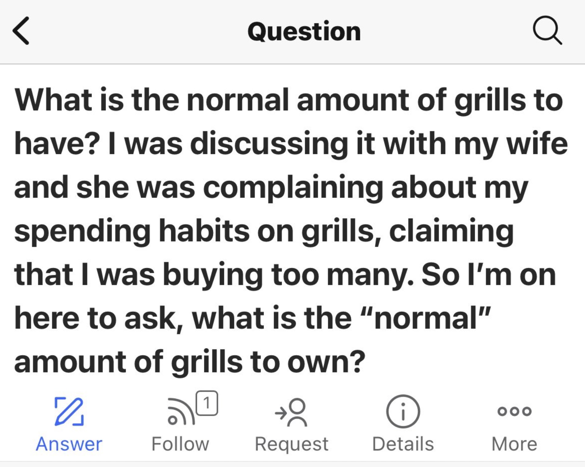 number - Question Q What is the normal amount of grills to have? I was discussing it with my wife and she was complaining about my spending habits on grills, claiming that I was buying too many. So I'm on here to ask, what is the "normal" amount of grills