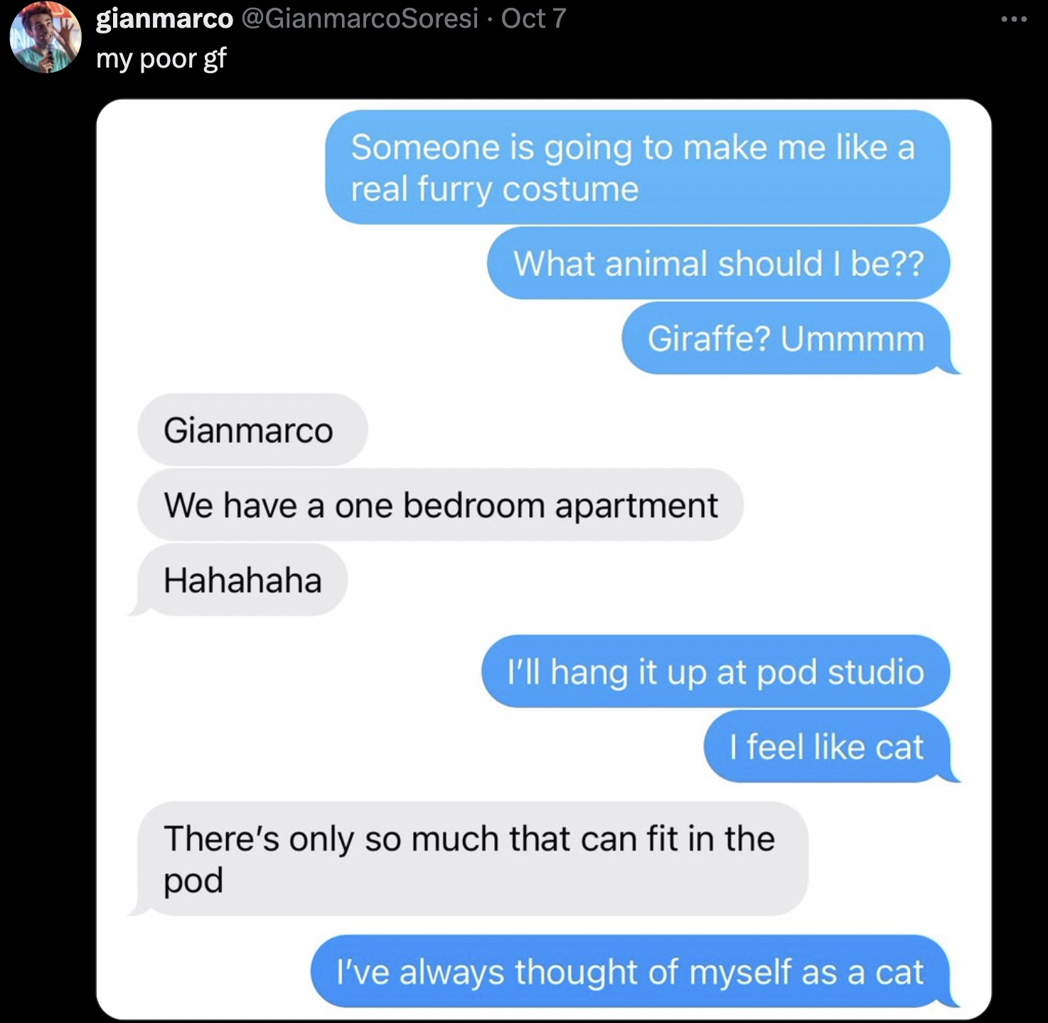 screenshot - gianmarco Oct 7 my poor gf Someone is going to make me a real furry costume What animal should I be?? Giraffe? Ummmm Gianmarco We have a one bedroom apartment Hahahaha I'll hang it up at pod studio I feel cat There's only so much that can fit