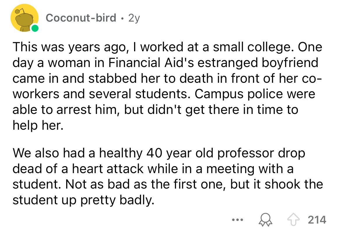 screenshot - Coconutbird 2y . This was years ago, I worked at a small college. One day a woman in Financial Aid's estranged boyfriend came in and stabbed her to death in front of her co workers and several students. Campus police were able to arrest him, 