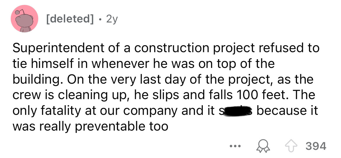 number - deleted 2y Superintendent of a construction project refused to tie himself in whenever he was on top of the building. On the very last day of the project, as the crew is cleaning up, he slips and falls 100 feet. The only fatality at our company a