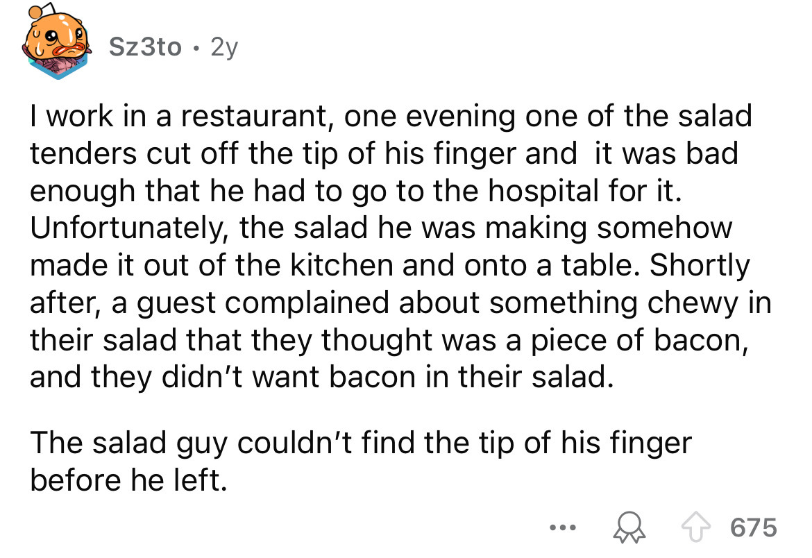 number - Sz3to. 2y I work in a restaurant, one evening one of the salad tenders cut off the tip of his finger and it was bad enough that he had to go to the hospital for it. Unfortunately, the salad he was making somehow made it out of the kitchen and ont