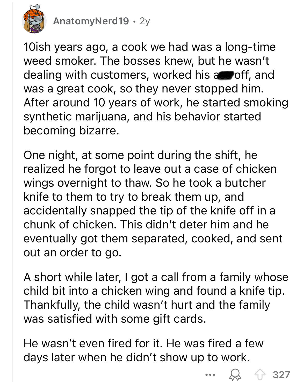 document - AnatomyNerd19 2y 10ish years ago, a cook we had was a longtime weed smoker. The bosses knew, but he wasn't dealing with customers, worked his a off, and was a great cook, so they never stopped him. After around 10 years of work, he started smok