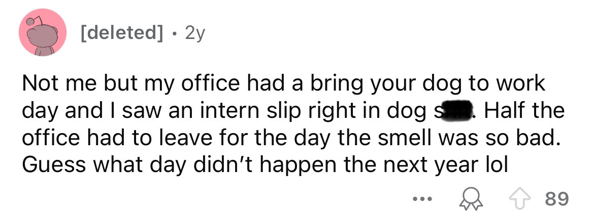 carmine - deleted 2y Not me but my office had a bring your dog to work day and I saw an intern slip right in dog s Half the office had to leave for the day the smell was so bad. Guess what day didn't happen the next year lol 89