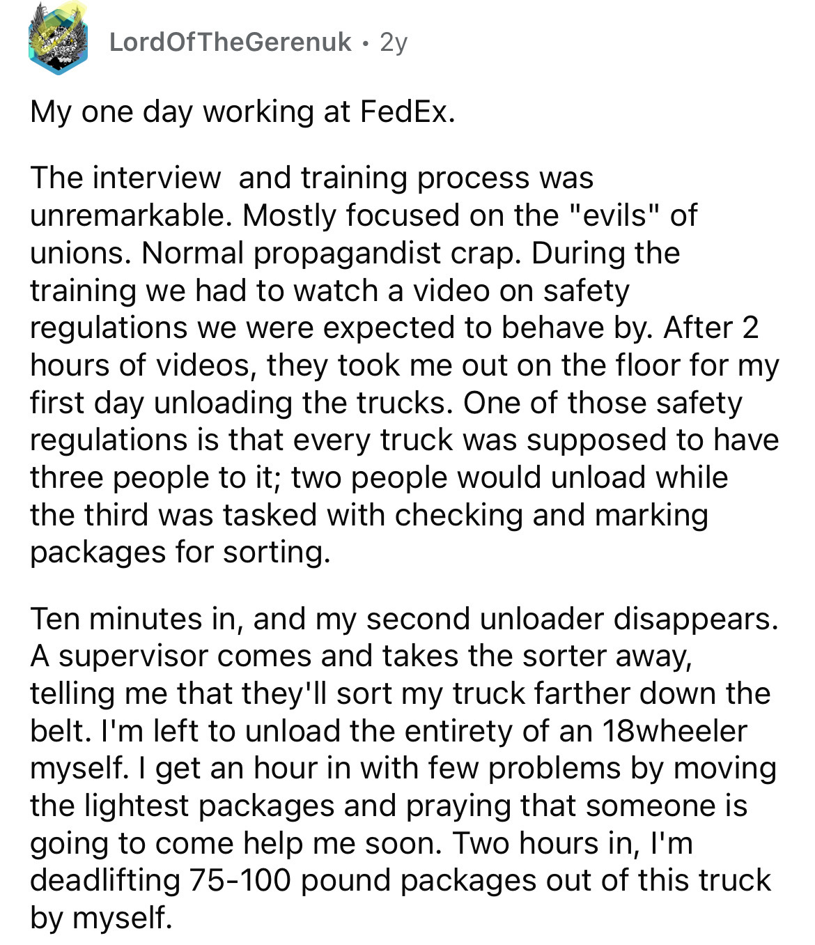 document - LordOfTheGerenuk 2y My one day working at FedEx. The interview and training process was unremarkable. Mostly focused on the "evils" of unions. Normal propagandist crap. During the training we had to watch a video on safety regulations we were e