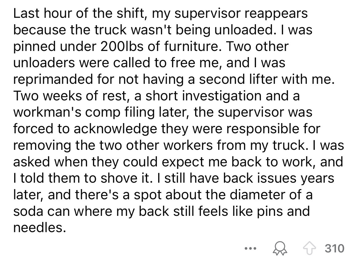 number - Last hour of the shift, my supervisor reappears because the truck wasn't being unloaded. I was pinned under 200lbs of furniture. Two other unloaders were called to free me, and I was reprimanded for not having a second lifter with me. Two weeks o