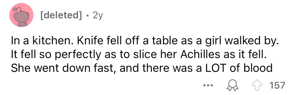 number - . deleted 2y In a kitchen. Knife fell off a table as a girl walked by. It fell so perfectly as to slice her Achilles as it fell. She went down fast, and there was a Lot of blood ... 157