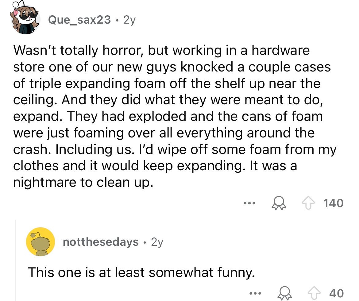 screenshot - Que_sax23 2y Wasn't totally horror, but working in a hardware store one of our new guys knocked a couple cases of triple expanding foam off the shelf up near the ceiling. And they did what they were meant to do, expand. They had exploded and 