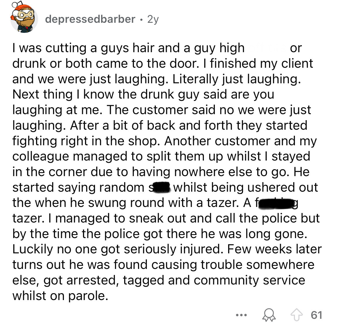 circle - depressedbarber 2y or I was cutting a guys hair and a guy high drunk or both came to the door. I finished my client and we were just laughing. Literally just laughing. Next thing I know the drunk guy said are you laughing at me. The customer said