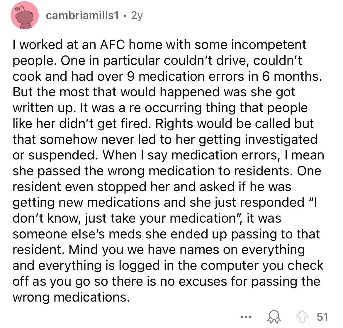 document - cambriamills1 2y I worked at an Afc home with some incompetent people. One in particular couldn't drive, couldn't cook and had over 9 medication errors in 6 months. But the most that would happened was she got written up. It was a re occurring 