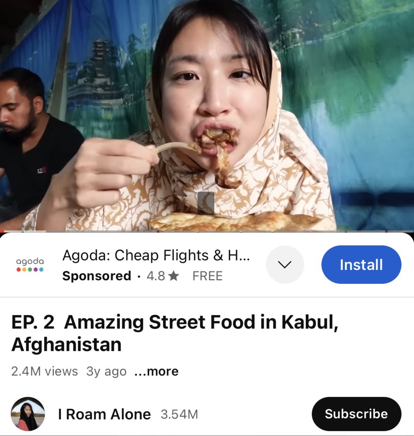 screenshot - agoda 531 Agoda Cheap Flights & H... Sponsored 4.8 Free Ep. 2 Amazing Street Food in Kabul, Afghanistan 2.4M views 3y ago ...more Install I Roam Alone 3.54M Subscribe