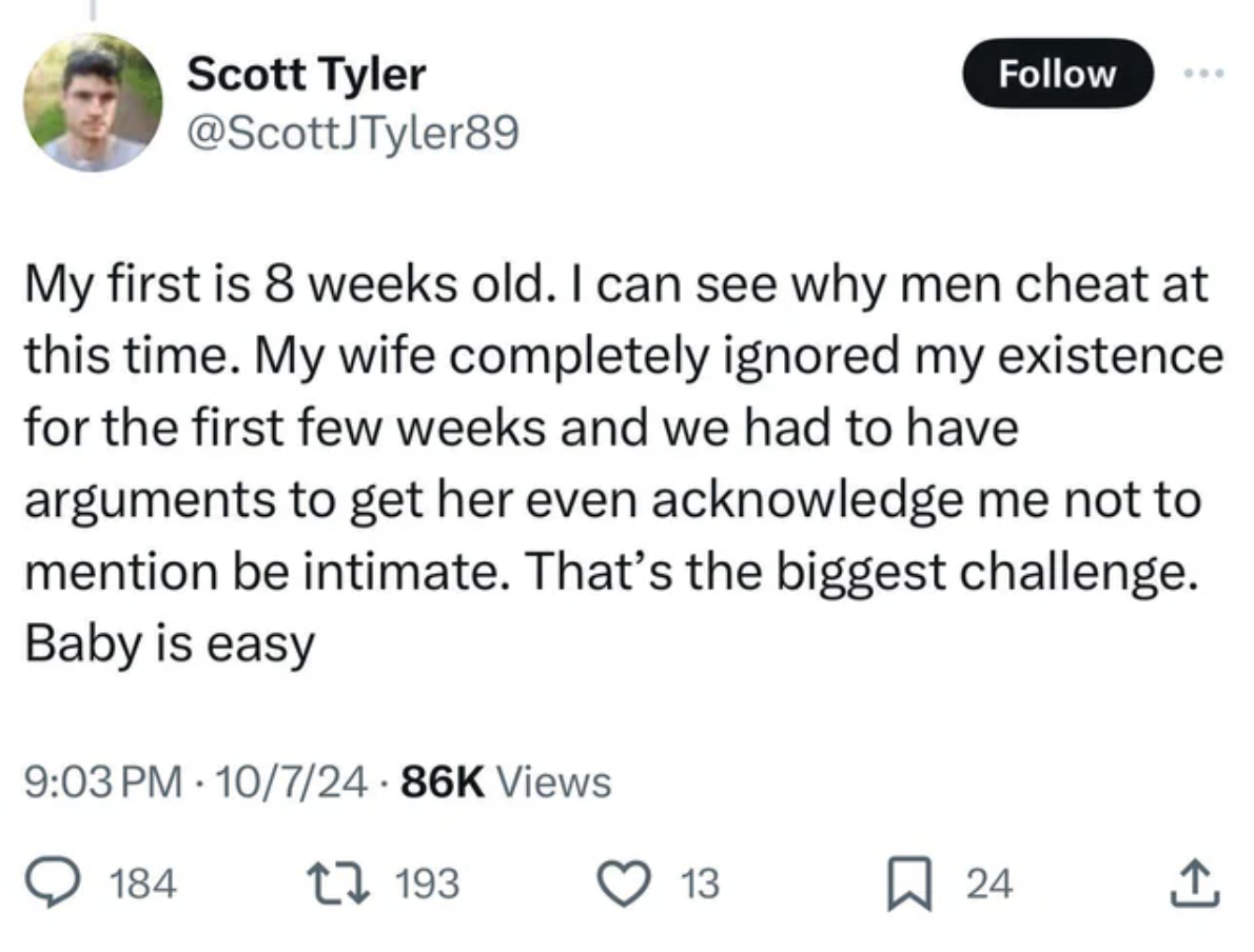 screenshot - Scott Tyler My first is 8 weeks old. I can see why men cheat at this time. My wife completely ignored my existence for the first few weeks and we had to have arguments to get her even acknowledge me not to mention be intimate. That's the bigg