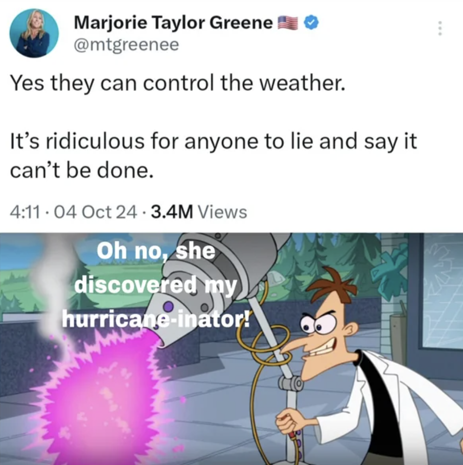 doofenshmirtz inator - Marjorie Taylor Greene Yes they can control the weather. It's ridiculous for anyone to lie and say it can't be done. 04 Oct 24 3.4M Views Oh no, she discovered my hurricaneinator!