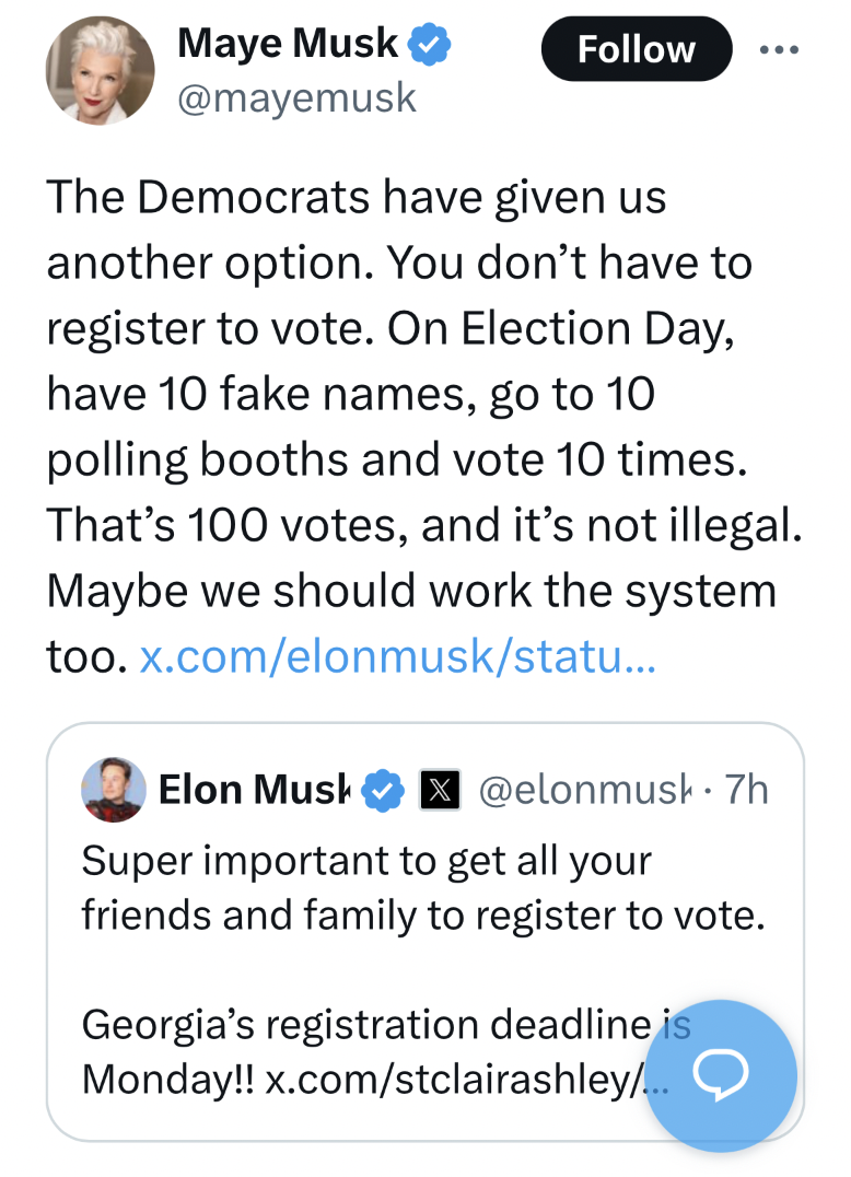 screenshot - Maye Musk The Democrats have given us another option. You don't have to register to vote. On Election Day, have 10 fake names, go to 10 polling booths and vote 10 times. That's 100 votes, and it's not illegal. Maybe we should work the system 