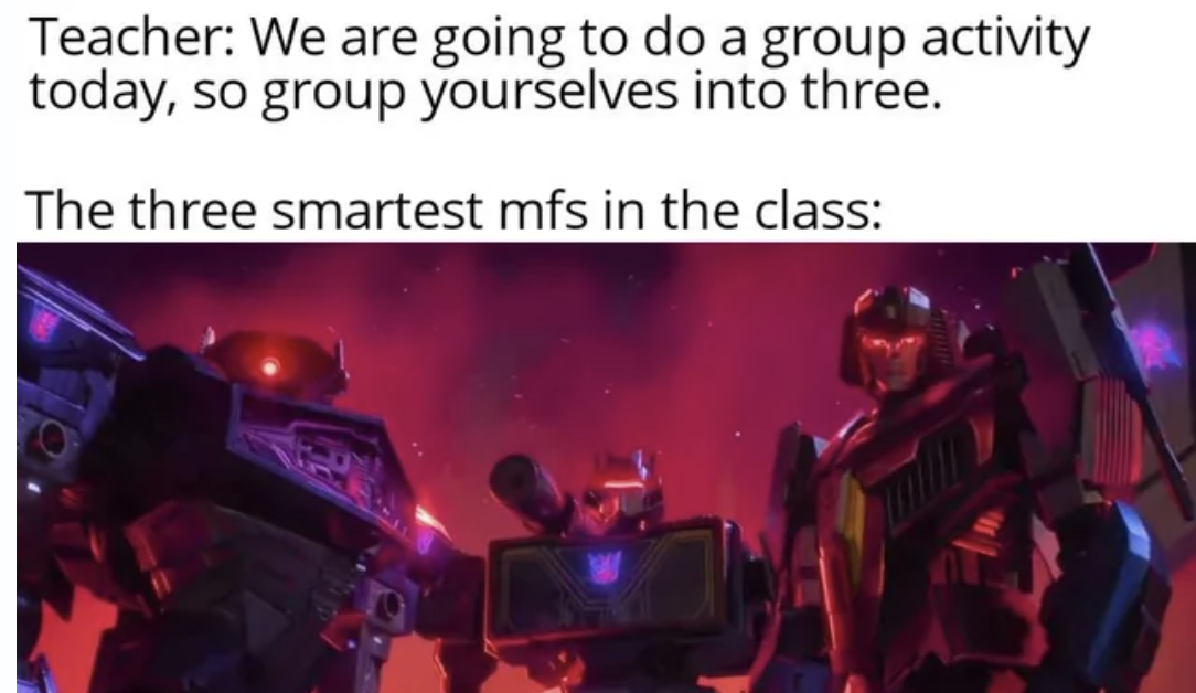 i m done saving you transformers - Teacher We are going to do a group activity today, so group yourselves into three. The three smartest mfs in the class